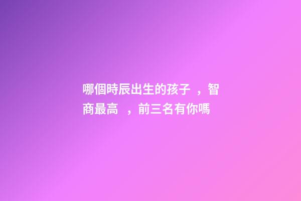 哪個時辰出生的孩子，智商最高，前三名有你嗎